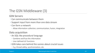 The GSN Middleware (3)
GSN Servers
◦ Can communicate between them
◦ Support input from more than one data stream
◦ Can form a network
◦ Allow information collection, communication, fusion, integration
Data acquisition
◦ An SQL-like procedural language
◦ Combine and fuse the information
◦ User-defined LLF functions
◦ GSN takes care behind the scenes about crucial issues
◦ E.g. thread safety, synchronization, etc.
Chapter 5 Materializing the Web of Linked Data 427
 
