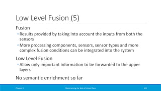 Low Level Fusion (5)
Fusion
◦ Results provided by taking into account the inputs from both the
sensors
◦ More processing components, sensors, sensor types and more
complex fusion conditions can be integrated into the system
Low Level Fusion
◦ Allow only important information to be forwarded to the upper
layers
No semantic enrichment so far
Chapter 5 Materializing the Web of Linked Data 432
 