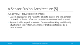A Sensor Fusion Architecture (5)
JDL Level 2 – Situation refinement
◦ System aggregates and fuses the objects, events and the general
context in order to refine the common operational environment
◦ System is able to perform object fusion and tracking, and identify
situations in the system, in a manner that is not feasible by a
sensor alone
Chapter 5 Materializing the Web of Linked Data 437
 