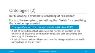 Ontologies (2)
In Philosophy, a systematic recording of “Existence”
For a software system, something that “exists” is something
that can be represented
◦ A set of definitions that associate the names of entities in the
universe of discourse with human-readable text describing the
meaning of the names
◦ A set of formal axioms that constrain the interpretation and well-
formed use of these terms
Chapter 1 Materializing the Web of Linked Data 44
The specification of a conceptualization (Gruber 1995)
 