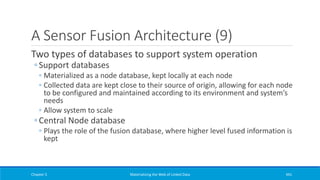 A Sensor Fusion Architecture (9)
Two types of databases to support system operation
◦ Support databases
◦ Materialized as a node database, kept locally at each node
◦ Collected data are kept close to their source of origin, allowing for each node
to be configured and maintained according to its environment and system’s
needs
◦ Allow system to scale
◦ Central Node database
◦ Plays the role of the fusion database, where higher level fused information is
kept
Chapter 5 Materializing the Web of Linked Data 441
 