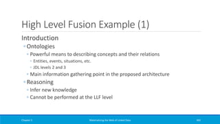 High Level Fusion Example (1)
Introduction
◦ Ontologies
◦ Powerful means to describing concepts and their relations
◦ Entities, events, situations, etc.
◦ JDL levels 2 and 3
◦ Main information gathering point in the proposed architecture
◦ Reasoning
◦ Infer new knowledge
◦ Cannot be performed at the LLF level
Chapter 5 Materializing the Web of Linked Data 442
 
