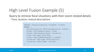 High Level Fusion Example (5)
Query to retrieve focal situations with their event related details
◦ Time, location, textual descriptions
Chapter 5 Materializing the Web of Linked Data 446
SELECT ?focalsituation ?timeTxt ?locTxt
WHERE {
?focalsituation STO:focalRelation ?event .
?event STO:hasAttribute ?time .
?event STO:hasAttribute ?location .
?time rdf:type STO:Time .
?time time:inXSDDateTime ?timeTxt .
?location rdf:type STO:Location .
?location rdfs:label ?locTxt .
}
 