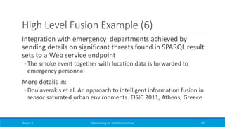 High Level Fusion Example (6)
Integration with emergency departments achieved by
sending details on significant threats found in SPARQL result
sets to a Web service endpoint
◦ The smoke event together with location data is forwarded to
emergency personnel
More details in:
◦ Doulaverakis et al. An approach to intelligent information fusion in
sensor saturated urban environments. EISIC 2011, Athens, Greece
Chapter 5 Materializing the Web of Linked Data 447
 
