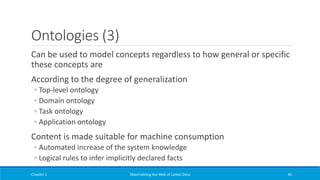 Ontologies (3)
Can be used to model concepts regardless to how general or specific
these concepts are
According to the degree of generalization
◦ Top-level ontology
◦ Domain ontology
◦ Task ontology
◦ Application ontology
Content is made suitable for machine consumption
◦ Automated increase of the system knowledge
◦ Logical rules to infer implicitly declared facts
Chapter 1 Materializing the Web of Linked Data 45
 