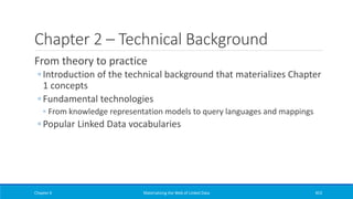 Chapter 2 – Technical Background
From theory to practice
◦ Introduction of the technical background that materializes Chapter
1 concepts
◦ Fundamental technologies
◦ From knowledge representation models to query languages and mappings
◦ Popular Linked Data vocabularies
Chapter 6 Materializing the Web of Linked Data 453
 
