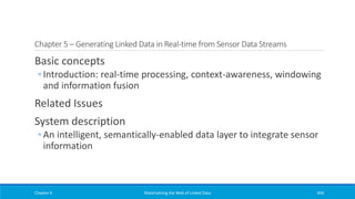 Chapter 5 – Generating Linked Data in Real-time from Sensor Data Streams
Basic concepts
◦ Introduction: real-time processing, context-awareness, windowing
and information fusion
Related Issues
System description
◦ An intelligent, semantically-enabled data layer to integrate sensor
information
Chapter 6 Materializing the Web of Linked Data 456
 