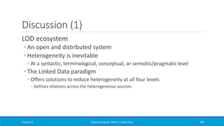 Discussion (1)
LOD ecosystem
◦ An open and distributed system
◦ Heterogeneity is inevitable
◦ At a syntactic, terminological, conceptual, or semiotic/pragmatic level
◦ The Linked Data paradigm
◦ Offers solutions to reduce heterogeneity at all four levels
◦ Defines relations across the heterogeneous sources
Chapter 6 Materializing the Web of Linked Data 460
 