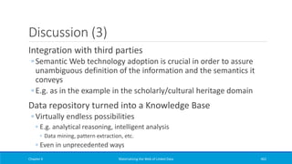 Discussion (3)
Integration with third parties
◦ Semantic Web technology adoption is crucial in order to assure
unambiguous definition of the information and the semantics it
conveys
◦ E.g. as in the example in the scholarly/cultural heritage domain
Data repository turned into a Knowledge Base
◦ Virtually endless possibilities
◦ E.g. analytical reasoning, intelligent analysis
◦ Data mining, pattern extraction, etc.
◦ Even in unprecedented ways
Chapter 6 Materializing the Web of Linked Data 462
 