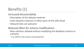 Benefits (1)
Increased discoverability
◦ Description of the dataset contents
◦ Links towards instances in other parts of the LOD cloud
◦ Inbound links are welcome
Reduced effort for schema modifications
◦ New relations allowed without modifying the database schema or
contents
◦ E.g. define new classes and properties
Chapter 6 Materializing the Web of Linked Data 463
 