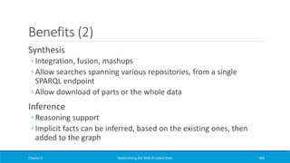 Benefits (2)
Synthesis
◦ Integration, fusion, mashups
◦ Allow searches spanning various repositories, from a single
SPARQL endpoint
◦ Allow download of parts or the whole data
Inference
◦ Reasoning support
◦ Implicit facts can be inferred, based on the existing ones, then
added to the graph
Chapter 6 Materializing the Web of Linked Data 464
 