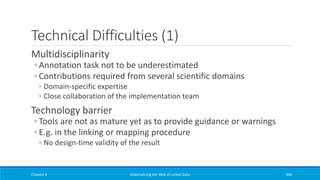 Technical Difficulties (1)
Multidisciplinarity
◦ Annotation task not to be underestimated
◦ Contributions required from several scientific domains
◦ Domain-specific expertise
◦ Close collaboration of the implementation team
Technology barrier
◦ Tools are not as mature yet as to provide guidance or warnings
◦ E.g. in the linking or mapping procedure
◦ No design-time validity of the result
Chapter 6 Materializing the Web of Linked Data 466
 