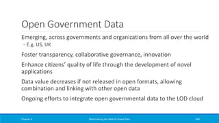 Open Government Data
Emerging, across governments and organizations from all over the world
◦ E.g. US, UK
Foster transparency, collaborative governance, innovation
Enhance citizens’ quality of life through the development of novel
applications
Data value decreases if not released in open formats, allowing
combination and linking with other open data
Ongoing efforts to integrate open governmental data to the LOD cloud
Chapter 6 Materializing the Web of Linked Data 469
 