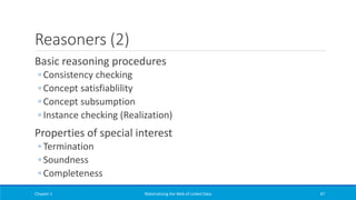 Reasoners (2)
Basic reasoning procedures
◦ Consistency checking
◦ Concept satisfiablility
◦ Concept subsumption
◦ Instance checking (Realization)
Properties of special interest
◦ Termination
◦ Soundness
◦ Completeness
Chapter 1 Materializing the Web of Linked Data 47
 