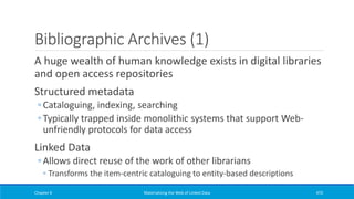 Bibliographic Archives (1)
A huge wealth of human knowledge exists in digital libraries
and open access repositories
Structured metadata
◦ Cataloguing, indexing, searching
◦ Typically trapped inside monolithic systems that support Web-
unfriendly protocols for data access
Linked Data
◦ Allows direct reuse of the work of other librarians
◦ Transforms the item-centric cataloguing to entity-based descriptions
Chapter 6 Materializing the Web of Linked Data 470
 