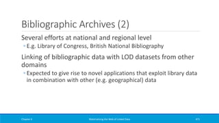 Bibliographic Archives (2)
Several efforts at national and regional level
◦ E.g. Library of Congress, British National Bibliography
Linking of bibliographic data with LOD datasets from other
domains
◦ Expected to give rise to novel applications that exploit library data
in combination with other (e.g. geographical) data
Chapter 6 Materializing the Web of Linked Data 471
 