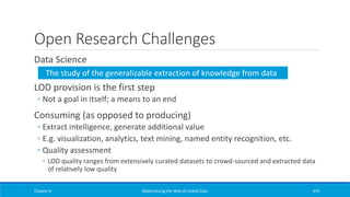 Open Research Challenges
Data Science
LOD provision is the first step
◦ Not a goal in itself; a means to an end
Consuming (as opposed to producing)
◦ Extract intelligence, generate additional value
◦ E.g. visualization, analytics, text mining, named entity recognition, etc.
◦ Quality assessment
◦ LOD quality ranges from extensively curated datasets to crowd-sourced and extracted data
of relatively low quality
Chapter 6 Materializing the Web of Linked Data 474
The study of the generalizable extraction of knowledge from data
 