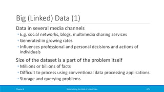 Big (Linked) Data (1)
Data in several media channels
◦ E.g. social networks, blogs, multimedia sharing services
◦ Generated in growing rates
◦ Influences professional and personal decisions and actions of
individuals
Size of the dataset is a part of the problem itself
◦ Millions or billions of facts
◦ Difficult to process using conventional data processing applications
◦ Storage and querying problems
Chapter 6 Materializing the Web of Linked Data 475
 
