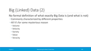 Big (Linked) Data (2)
No formal definition of what exactly Big Data is (and what is not)
◦ Commonly characterized by different properties
◦ All V’s for some mysterious reason
◦ Volume
◦ Velocity
◦ Variety
◦ Value
◦ Veracity
Chapter 6 Materializing the Web of Linked Data 476
 
