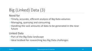 Big (Linked) Data (3)
Need for
◦ Timely, accurate, efficient analysis of Big Data volumes
◦ Managing, querying and consuming
◦ Handling the vast amounts of data to be generated in the near
future
Linked Data
◦ Part of the Big Data landscape
◦ Ideal testbed for researching key Big Data challenges
Chapter 6 Materializing the Web of Linked Data 477
 