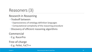 Reasoners (3)
Research in Reasoning
◦ Tradeoff between
◦ Expressiveness of ontology definition languages
◦ Computational complexity of the reasoning procedure
◦ Discovery of efficient reasoning algorithms
Commercial
◦ E.g. RacerPro
Free of charge
◦ E.g. Pellet, FaCT++
Chapter 1 Materializing the Web of Linked Data 48
 