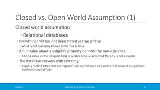 Closed vs. Open World Assumption (1)
Closed world assumption
◦Relational databases
◦ Everything that has not been stated as true is false
◦ What is not currently known to be true is false
◦ A null value about a subject’s property denotes the non-existence
◦ A NULL value in the isCapital field of a table Cities claims that the city is not a capital
◦ The database answers with certainty
◦ A query “select cities that are capitals” will not return a city with a null value at a supposed
boolean isCapital field
Chapter 1 Materializing the Web of Linked Data 52
 