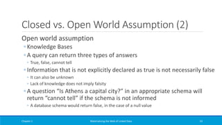 Closed vs. Open World Assumption (2)
Open world assumption
◦ Knowledge Bases
◦ A query can return three types of answers
◦ True, false, cannot tell
◦ Information that is not explicitly declared as true is not necessarily false
◦ It can also be unknown
◦ Lack of knowledge does not imply falsity
◦ A question “Is Athens a capital city?” in an appropriate schema will
return “cannot tell” if the schema is not informed
◦ A database schema would return false, in the case of a null value
Chapter 1 Materializing the Web of Linked Data 53
 