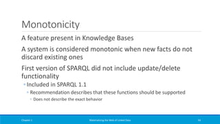 Monotonicity
A feature present in Knowledge Bases
A system is considered monotonic when new facts do not
discard existing ones
First version of SPARQL did not include update/delete
functionality
◦ Included in SPARQL 1.1
◦ Recommendation describes that these functions should be supported
◦ Does not describe the exact behavior
Chapter 1 Materializing the Web of Linked Data 54
 