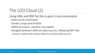 The LOD Cloud (2)
Using URIs and RDF for this is goal is very convenient
◦ Data can be interlinked
◦ Create a large pool of data
◦ Ability to search, combine and exploit
◦ Navigate between different data sources, following RDF links
◦ Browse a potentially endless Web of connected data sources
Chapter 1 Materializing the Web of Linked Data 57
 