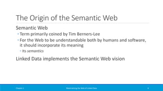 The Origin of the Semantic Web
Semantic Web
◦ Term primarily coined by Tim Berners-Lee
◦ For the Web to be understandable both by humans and software,
it should incorporate its meaning
◦ Its semantics
Linked Data implements the Semantic Web vision
Chapter 1 Materializing the Web of Linked Data 6
 
