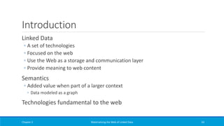 Introduction
Linked Data
◦ A set of technologies
◦ Focused on the web
◦ Use the Web as a storage and communication layer
◦ Provide meaning to web content
Semantics
◦ Added value when part of a larger context
◦ Data modeled as a graph
Technologies fundamental to the web
Chapter 2 Materializing the Web of Linked Data 63
 