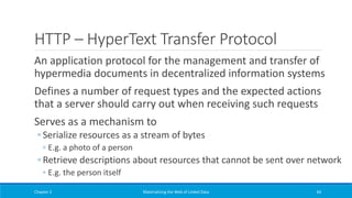 HTTP – HyperText Transfer Protocol
An application protocol for the management and transfer of
hypermedia documents in decentralized information systems
Defines a number of request types and the expected actions
that a server should carry out when receiving such requests
Serves as a mechanism to
◦ Serialize resources as a stream of bytes
◦ E.g. a photo of a person
◦ Retrieve descriptions about resources that cannot be sent over network
◦ E.g. the person itself
Chapter 2 Materializing the Web of Linked Data 64
 