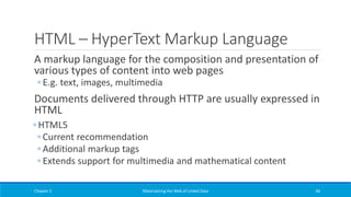 HTML – HyperText Markup Language
A markup language for the composition and presentation of
various types of content into web pages
◦ E.g. text, images, multimedia
Documents delivered through HTTP are usually expressed in
HTML
◦ HTML5
◦ Current recommendation
◦ Additional markup tags
◦ Extends support for multimedia and mathematical content
Chapter 2 Materializing the Web of Linked Data 66
 