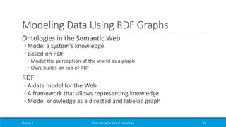 Modeling Data Using RDF Graphs
Ontologies in the Semantic Web
◦ Model a system’s knowledge
◦ Based on RDF
◦ Model the perception of the world as a graph
◦ OWL builds on top of RDF
RDF
◦ A data model for the Web
◦ A framework that allows representing knowledge
◦ Model knowledge as a directed and labeled graph
Chapter 2 Materializing the Web of Linked Data 69
 