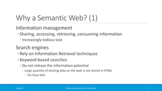 Why a Semantic Web? (1)
Information management
◦ Sharing, accessing, retrieving, consuming information
◦ Increasingly tedious task
Search engines
◦ Rely on Information Retrieval techniques
◦ Keyword-based searches
◦ Do not release the information potential
◦ Large quantity of existing data on the web is not stored in HTML
◦ The Deep Web
Chapter 1 Materializing the Web of Linked Data 7
 