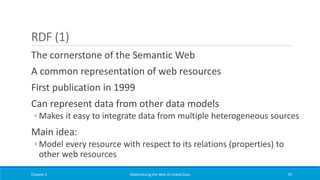 RDF (1)
The cornerstone of the Semantic Web
A common representation of web resources
First publication in 1999
Can represent data from other data models
◦ Makes it easy to integrate data from multiple heterogeneous sources
Main idea:
◦ Model every resource with respect to its relations (properties) to
other web resources
Chapter 2 Materializing the Web of Linked Data 70
 