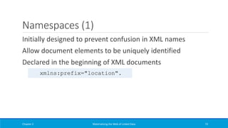 Namespaces (1)
Initially designed to prevent confusion in XML names
Allow document elements to be uniquely identified
Declared in the beginning of XML documents
Chapter 2 Materializing the Web of Linked Data 72
xmlns:prefix="location".
 