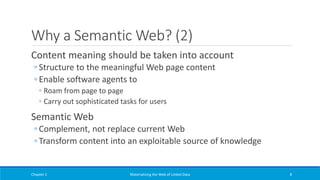Why a Semantic Web? (2)
Content meaning should be taken into account
◦ Structure to the meaningful Web page content
◦ Enable software agents to
◦ Roam from page to page
◦ Carry out sophisticated tasks for users
Semantic Web
◦ Complement, not replace current Web
◦ Transform content into an exploitable source of knowledge
Chapter 1 Materializing the Web of Linked Data 8
 