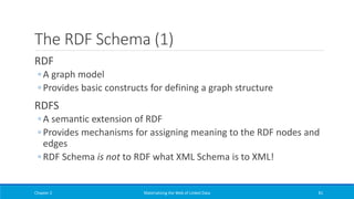 The RDF Schema (1)
RDF
◦ A graph model
◦ Provides basic constructs for defining a graph structure
RDFS
◦ A semantic extension of RDF
◦ Provides mechanisms for assigning meaning to the RDF nodes and
edges
◦ RDF Schema is not to RDF what XML Schema is to XML!
Chapter 2 Materializing the Web of Linked Data 81
 