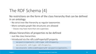 The RDF Schema (4)
No restrictions on the form of the class hierarchy that can be defined
in an ontology
◦ No strict tree-like hierarchy as regular taxonomies
◦ More complex graph-like structures are allowed
◦ Classes may have more than one superclass
Allows hierarchies of properties to be defined
◦ Just like class hierarchies
◦ Introduced via the rdfs:subPropertyOf property
Chapter 2 Materializing the Web of Linked Data 84
ex:participatesIn rdf:type rdf:Property.
ex:starsIn rdf:type rdf:Property.
ex:starsIn rdfs:subPropertyOf ex:participatesIn.
 