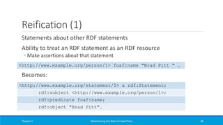 Reification (1)
Statements about other RDF statements
Ability to treat an RDF statement as an RDF resource
◦ Make assertions about that statement
Becomes:
Chapter 2 Materializing the Web of Linked Data 88
<http://www.example.org/person/1> foaf:name "Brad Pitt " .
<http://www.example.org/statement/5> a rdf:Statement;
rdf:subject <http://www.example.org/person/1>;
rdf:predicate foaf:name;
rdf:object "Brad Pitt".
 
