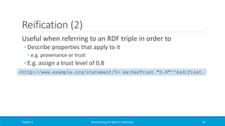 Reification (2)
Useful when referring to an RDF triple in order to
◦ Describe properties that apply to it
◦ e.g. provenance or trust
◦ E.g. assign a trust level of 0.8
Chapter 2 Materializing the Web of Linked Data 89
<http://www.example.org/statement/5> ex:hasTrust "0.8"^^xsd:float.
 