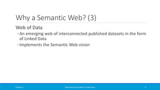 Why a Semantic Web? (3)
Web of Data
◦ An emerging web of interconnected published datasets in the form
of Linked Data
◦ Implements the Semantic Web vision
Chapter 1 Materializing the Web of Linked Data 9
 