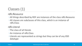 Classes (1)
rdfs:Resource
◦ All things described by RDF are instances of the class rdfs:Resource
◦ All classes are subclasses of this class, which is an instance of
rdfs:Class
rdfs:Literal
◦ The class of all literals
◦ An instance of rdfs:Class
◦ Literals are represented as strings but they can be of any XSD
datatype
Chapter 2 Materializing the Web of Linked Data 90
 
