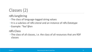 Classes (2)
rdfs:langString
◦ The class of language-tagged string values
◦ It is a subclass of rdfs:Literal and an instance of rdfs:Datatype
◦ Example: "foo"@en
rdfs:Class
◦ The class of all classes, i.e. the class of all resources that are RDF
classes
Chapter 2 Materializing the Web of Linked Data 91
 
