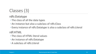 Classes (3)
rdfs:Datatype
◦ The class of all the data types
◦ An instance but also a subclass of rdfs:Class
◦ Every instance of rdfs:Datatype is also a subclass of rdfs:Literal
rdf:HTML
◦ The class of HTML literal values
◦ An instance of rdfs:Datatype
◦ A subclass of rdfs:Literal
Chapter 2 Materializing the Web of Linked Data 92
 