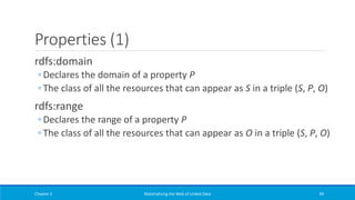Properties (1)
rdfs:domain
◦ Declares the domain of a property P
◦ The class of all the resources that can appear as S in a triple (S, P, O)
rdfs:range
◦ Declares the range of a property P
◦ The class of all the resources that can appear as O in a triple (S, P, O)
Chapter 2 Materializing the Web of Linked Data 94
 