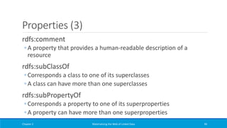 Properties (3)
rdfs:comment
◦ A property that provides a human-readable description of a
resource
rdfs:subClassOf
◦ Corresponds a class to one of its superclasses
◦ A class can have more than one superclasses
rdfs:subPropertyOf
◦ Corresponds a property to one of its superproperties
◦ A property can have more than one superproperties
Chapter 2 Materializing the Web of Linked Data 96
 