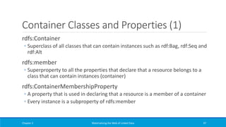 Container Classes and Properties (1)
rdfs:Container
◦ Superclass of all classes that can contain instances such as rdf:Bag, rdf:Seq and
rdf:Alt
rdfs:member
◦ Superproperty to all the properties that declare that a resource belongs to a
class that can contain instances (container)
rdfs:ContainerMembershipProperty
◦ A property that is used in declaring that a resource is a member of a container
◦ Every instance is a subproperty of rdfs:member
Chapter 2 Materializing the Web of Linked Data 97
 