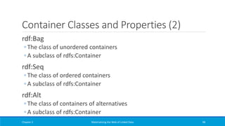 Container Classes and Properties (2)
rdf:Bag
◦ The class of unordered containers
◦ A subclass of rdfs:Container
rdf:Seq
◦ The class of ordered containers
◦ A subclass of rdfs:Container
rdf:Alt
◦ The class of containers of alternatives
◦ A subclass of rdfs:Container
Chapter 2 Materializing the Web of Linked Data 98
 